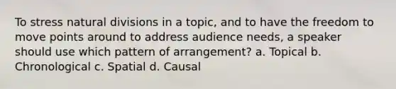 To stress natural divisions in a topic, and to have the freedom to move points around to address audience needs, a speaker should use which pattern of arrangement? a. Topical b. Chronological c. Spatial d. Causal