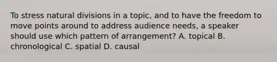 To stress natural divisions in a topic, and to have the freedom to move points around to address audience needs, a speaker should use which pattern of arrangement? A. topical B. chronological C. spatial D. causal