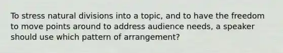 To stress natural divisions into a topic, and to have the freedom to move points around to address audience needs, a speaker should use which pattern of arrangement?