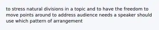 to stress natural divisions in a topic and to have the freedom to move points around to address audience needs a speaker should use which pattern of arrangement