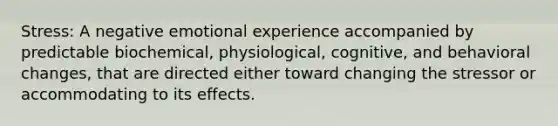 Stress: A negative emotional experience accompanied by predictable biochemical, physiological, cognitive, and behavioral changes, that are directed either toward changing the stressor or accommodating to its effects.