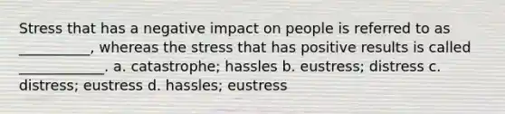 Stress that has a negative impact on people is referred to as __________, whereas the stress that has positive results is called ____________. a. catastrophe; hassles b. eustress; distress c. distress; eustress d. hassles; eustress