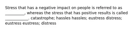 Stress that has a negative impact on people is referred to as __________, whereas the stress that has positive results is called ____________. catastrophe; hassles hassles; eustress distress; eustress eustress; distress