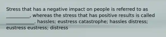 Stress that has a negative impact on people is referred to as __________, whereas the stress that has positive results is called ____________. hassles; eustress catastrophe; hassles distress; eustress eustress; distress