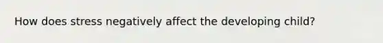 How does stress negatively affect the developing child?