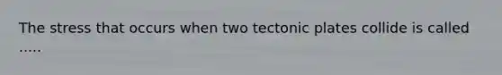 The stress that occurs when two tectonic plates collide is called .....