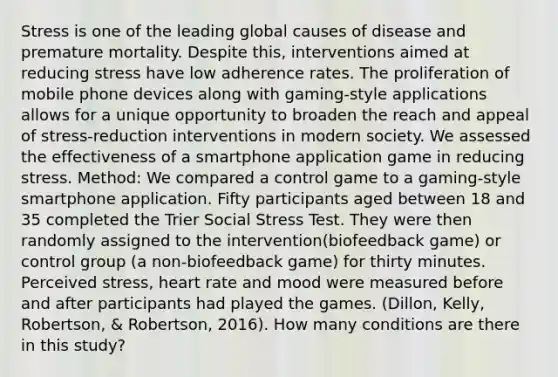 Stress is one of the leading global causes of disease and premature mortality. Despite this, interventions aimed at reducing stress have low adherence rates. The proliferation of mobile phone devices along with gaming-style applications allows for a unique opportunity to broaden the reach and appeal of stress-reduction interventions in modern society. We assessed the effectiveness of a smartphone application game in reducing stress. Method: We compared a control game to a gaming-style smartphone application. Fifty participants aged between 18 and 35 completed the Trier Social Stress Test. They were then randomly assigned to the intervention(biofeedback game) or control group (a non-biofeedback game) for thirty minutes. Perceived stress, heart rate and mood were measured before and after participants had played the games. (Dillon, Kelly, Robertson, & Robertson, 2016). How many conditions are there in this study?