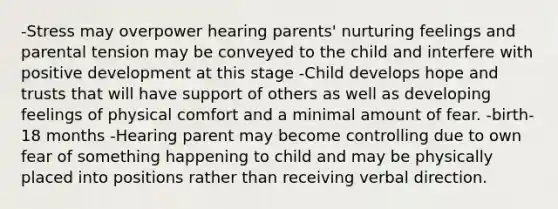 -Stress may overpower hearing parents' nurturing feelings and parental tension may be conveyed to the child and interfere with positive development at this stage -Child develops hope and trusts that will have support of others as well as developing feelings of physical comfort and a minimal amount of fear. -birth-18 months -Hearing parent may become controlling due to own fear of something happening to child and may be physically placed into positions rather than receiving verbal direction.