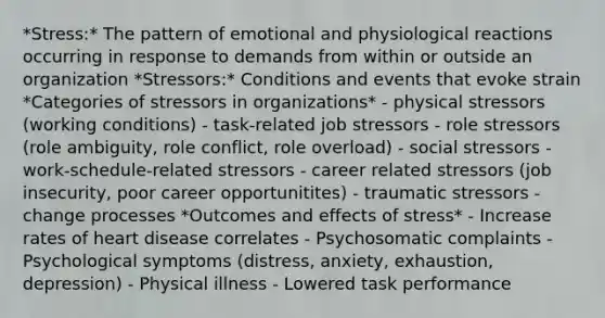 *Stress:* The pattern of emotional and physiological reactions occurring in response to demands from within or outside an organization *Stressors:* Conditions and events that evoke strain *Categories of stressors in organizations* - physical stressors (working conditions) - task-related job stressors - role stressors (role ambiguity, role conflict, role overload) - social stressors - work-schedule-related stressors - career related stressors (job insecurity, poor career opportunitites) - traumatic stressors - change processes *Outcomes and effects of stress* - Increase rates of heart disease correlates - Psychosomatic complaints - Psychological symptoms (distress, anxiety, exhaustion, depression) - Physical illness - Lowered task performance