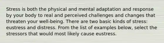 Stress is both the physical and mental adaptation and response by your body to real and perceived challenges and changes that threaten your well-being. There are two basic kinds of stress: eustress and distress. From the list of examples below, select the stressors that would most likely cause eustress.