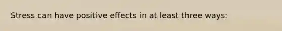 Stress can have positive effects in at least three ways: