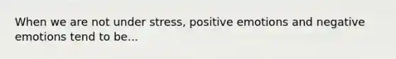 When we are not under stress, positive emotions and negative emotions tend to be...