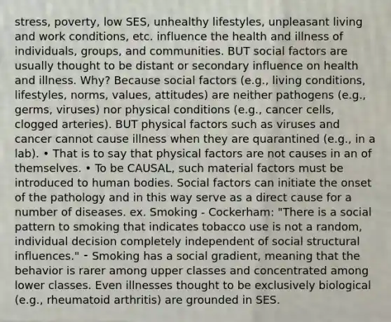 stress, poverty, low SES, unhealthy lifestyles, unpleasant living and work conditions, etc. influence the health and illness of individuals, groups, and communities. BUT social factors are usually thought to be distant or secondary influence on health and illness. Why? Because social factors (e.g., living conditions, lifestyles, norms, values, attitudes) are neither pathogens (e.g., germs, viruses) nor physical conditions (e.g., cancer cells, clogged arteries). BUT physical factors such as viruses and cancer cannot cause illness when they are quarantined (e.g., in a lab). • That is to say that physical factors are not causes in an of themselves. • To be CAUSAL, such material factors must be introduced to human bodies. Social factors can initiate the onset of the pathology and in this way serve as a direct cause for a number of diseases. ex. Smoking - Cockerham: "There is a social pattern to smoking that indicates tobacco use is not a random, individual decision completely independent of social structural influences." ⁃ Smoking has a social gradient, meaning that the behavior is rarer among upper classes and concentrated among lower classes. Even illnesses thought to be exclusively biological (e.g., rheumatoid arthritis) are grounded in SES.