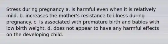 Stress during pregnancy a. is harmful even when it is relatively mild. b. increases the mother's resistance to illness during pregnancy. c. is associated with premature birth and babies with low birth weight. d. does not appear to have any harmful effects on the developing child.