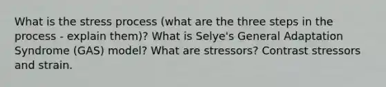 What is the stress process (what are the three steps in the process - explain them)? What is Selye's General Adaptation Syndrome (GAS) model? What are stressors? Contrast stressors and strain.