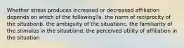 Whether stress produces increased or decreased affiliation depends on which of the following?a. the norm of reciprocity of the situationb. the ambiguity of the situationc. the familiarity of the stimulus in the situationd. the perceived utility of affiliation in the situation