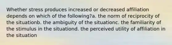 Whether stress produces increased or decreased affiliation depends on which of the following?a. the norm of reciprocity of the situationb. the ambiguity of the situationc. the familiarity of the stimulus in the situationd. the perceived utility of affiliation in the situation