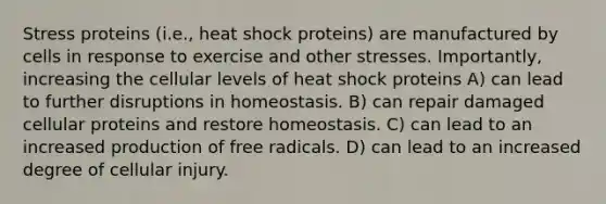 Stress proteins (i.e., heat shock proteins) are manufactured by cells in response to exercise and other stresses. Importantly, increasing the cellular levels of heat shock proteins A) can lead to further disruptions in homeostasis. B) can repair damaged cellular proteins and restore homeostasis. C) can lead to an increased production of free radicals. D) can lead to an increased degree of cellular injury.