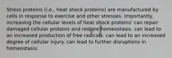 Stress proteins (i.e., heat shock proteins) are manufactured by cells in response to exercise and other stresses. Importantly, increasing the cellular levels of heat shock proteins' can repair damaged cellular proteins and restore homeostasis. can lead to an increased production of free radicals. can lead to an increased degree of cellular injury. can lead to further disruptions in homeostasis.