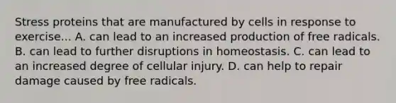 Stress proteins that are manufactured by cells in response to exercise... A. can lead to an increased production of free radicals. B. can lead to further disruptions in homeostasis. C. can lead to an increased degree of cellular injury. D. can help to repair damage caused by free radicals.