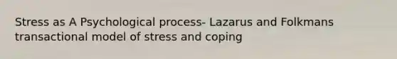 Stress as A Psychological process- Lazarus and Folkmans transactional model of stress and coping