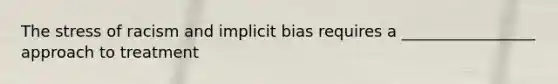 The stress of racism and implicit bias requires a _________________ approach to treatment