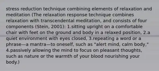 stress reduction technique combining elements of relaxation and meditation (The relaxation response technique combines relaxation with transcendental meditation, and consists of four components (Stein, 2001): 1.​sitting upright on a comfortable chair with feet on the ground and body in a relaxed position, 2.​a quiet environment with eyes closed, 3.​repeating a word or a phrase—a mantra—to oneself, such as "alert mind, calm body," 4.​passively allowing the mind to focus on pleasant thoughts, such as nature or the warmth of your blood nourishing your body.)