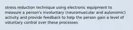 stress reduction technique using electronic equipment to measure a person's involuntary (neuromuscular and autonomic) activity and provide feedback to help the person gain a level of voluntary control over these processes