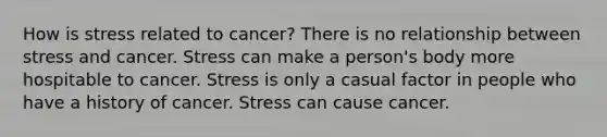 How is stress related to cancer? There is no relationship between stress and cancer. Stress can make a person's body more hospitable to cancer. Stress is only a casual factor in people who have a history of cancer. Stress can cause cancer.