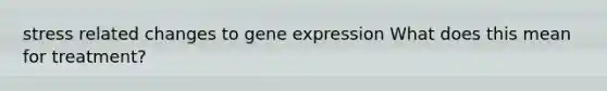 stress related changes to gene expression What does this mean for treatment?