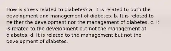 How is stress related to diabetes? a. It is related to both the development and management of diabetes. b. It is related to neither the development nor the management of diabetes. c. It is related to the development but not the management of diabetes. d. It is related to the management but not the development of diabetes.