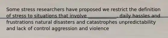 Some stress researchers have proposed we restrict the definition of stress to situations that involve ____________. daily hassles and frustrations natural disasters and catastrophes unpredictability and lack of control aggression and violence