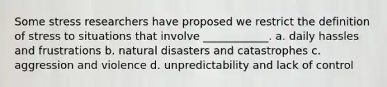 Some stress researchers have proposed we restrict the definition of stress to situations that involve ____________. a. daily hassles and frustrations b. natural disasters and catastrophes c. aggression and violence d. unpredictability and lack of control