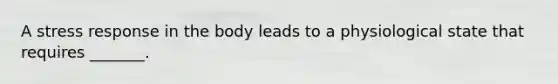 A stress response in the body leads to a physiological state that requires _______.