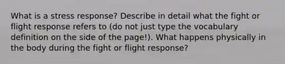 What is a stress response? Describe in detail what the fight or flight response refers to (do not just type the vocabulary definition on the side of the page!). What happens physically in the body during the fight or flight response?