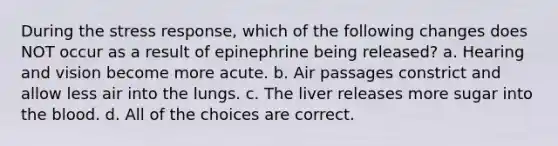 During the stress response, which of the following changes does NOT occur as a result of epinephrine being released? a. Hearing and vision become more acute. b. Air passages constrict and allow less air into the lungs. c. The liver releases more sugar into the blood. d. All of the choices are correct.