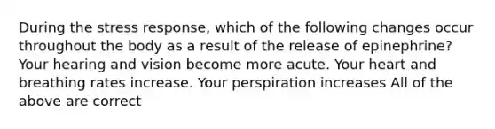 During the stress response, which of the following changes occur throughout the body as a result of the release of epinephrine? Your hearing and vision become more acute. Your heart and breathing rates increase. Your perspiration increases All of the above are correct