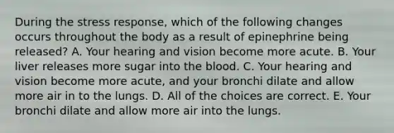 During the stress response, which of the following changes occurs throughout the body as a result of epinephrine being released? A. Your hearing and vision become more acute. B. Your liver releases more sugar into the blood. C. Your hearing and vision become more acute, and your bronchi dilate and allow more air in to the lungs. D. All of the choices are correct. E. Your bronchi dilate and allow more air into the lungs.