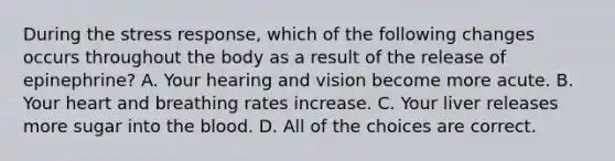 During the stress response, which of the following changes occurs throughout the body as a result of the release of epinephrine? A. Your hearing and vision become more acute. B. Your heart and breathing rates increase. C. Your liver releases more sugar into the blood. D. All of the choices are correct.