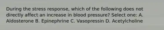 During the stress response, which of the following does not directly affect an increase in blood pressure? Select one: A. Aldosterone B. Epinephrine C. Vasopressin D. Acetylcholine