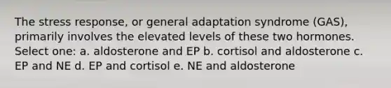 The stress response, or general adaptation syndrome (GAS), primarily involves the elevated levels of these two hormones. Select one: a. aldosterone and EP b. cortisol and aldosterone c. EP and NE d. EP and cortisol e. NE and aldosterone