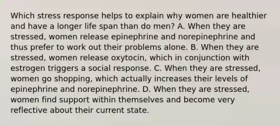 Which stress response helps to explain why women are healthier and have a longer life span than do men? A. When they are stressed, women release epinephrine and norepinephrine and thus prefer to work out their problems alone. B. When they are stressed, women release oxytocin, which in conjunction with estrogen triggers a social response. C. When they are stressed, women go shopping, which actually increases their levels of epinephrine and norepinephrine. D. When they are stressed, women find support within themselves and become very reflective about their current state.