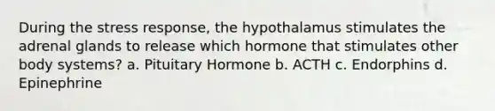 During the stress response, the hypothalamus stimulates the adrenal glands to release which hormone that stimulates other body systems? a. Pituitary Hormone b. ACTH c. Endorphins d. Epinephrine