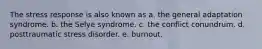 The stress response is also known as​ a. ​the general adaptation syndrome. b. ​the Selye syndrome. c. ​the conflict conundrum. d. ​posttraumatic stress disorder. e. ​burnout.