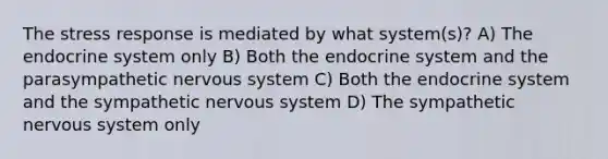 The stress response is mediated by what system(s)? A) The <a href='https://www.questionai.com/knowledge/k97r8ZsIZg-endocrine-system' class='anchor-knowledge'>endocrine system</a> only B) Both the endocrine system and the parasympathetic <a href='https://www.questionai.com/knowledge/kThdVqrsqy-nervous-system' class='anchor-knowledge'>nervous system</a> C) Both the endocrine system and the sympathetic nervous system D) The sympathetic nervous system only