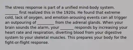 The stress response is part of a unified mind-body system. _______ first realized this in the 1920s. He found that extreme cold, lack of oxygen, and emotion-arousing events can all trigger an outpouring of _________ from the adrenal glands. When your brain sounds the alarm, your _______ responds by increasing your heart rate and respiration, diverting blood from your digestive system to your skeletal muscles. This prepares your body for the fight-or-flight response.