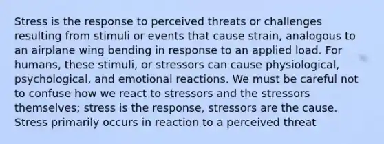 Stress is the response to perceived threats or challenges resulting from stimuli or events that cause strain, analogous to an airplane wing bending in response to an applied load. For humans, these stimuli, or stressors can cause physiological, psychological, and emotional reactions. We must be careful not to confuse how we react to stressors and the stressors themselves; stress is the response, stressors are the cause. Stress primarily occurs in reaction to a perceived threat