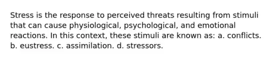 Stress is the response to perceived threats resulting from stimuli that can cause physiological, psychological, and emotional reactions. In this context, these stimuli are known as: a. conflicts. b. eustress. c. assimilation. d. stressors.