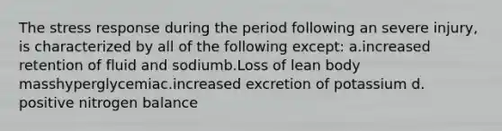 The stress response during the period following an severe injury, is characterized by all of the following except: a.increased retention of fluid and sodiumb.Loss of lean body masshyperglycemiac.increased excretion of potassium d. positive nitrogen balance