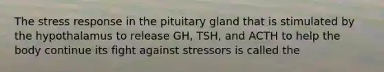 The stress response in the pituitary gland that is stimulated by the hypothalamus to release GH, TSH, and ACTH to help the body continue its fight against stressors is called the